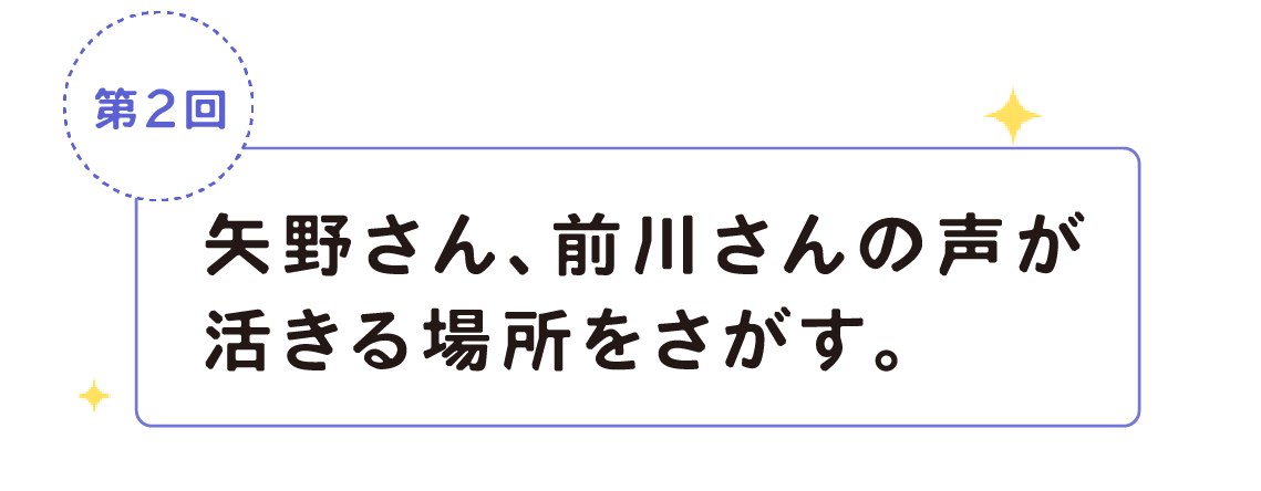 第２回　矢野さん、前川さんの声が活きる場所をさがす。