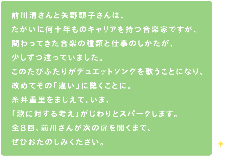 前川清さんと矢野顕子さんは、たがいに何十年ものキャリアを持つ音楽家ですが、関わってきた音楽の種類と仕事のしかたが、少しずつ違っていました。このたびふたりがデュエットソングを歌うことになり、改めてその「違い」に驚くことに。糸井重里をまじえて、いま、「歌に対する考え」がじわりとスパークします。全８回、前川さんが次の扉を開くまで、ぜひおたのしみください。
