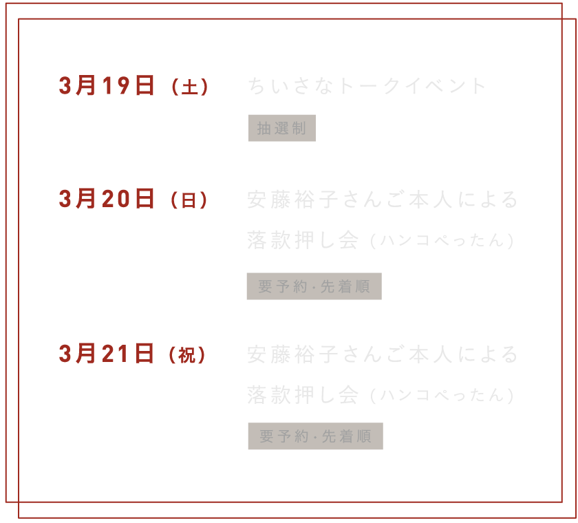 ３月19日（土）　ちいさなトークショー　※抽選制３月20日（日）　安藤裕子さんご本人による落款押し会（ハンコぺったん）※要予約・先着順３月21日（祝）　安藤裕子さんご本人による落款押し会（ハンコぺったん）※要予約・先着順