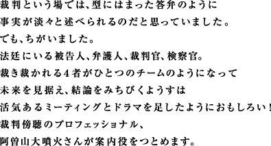裁判という場では、型にはまった答弁のように 事実が淡々と述べられるのだと思っていました。 でも、ちがいました。 法廷にいる被告人、弁護人、裁判官、検察官。 裁き裁かれる４者がひとつのチームのようになって 未来を見据え、結論をみちびくようすは 活気あるミーティングとドラマを足したようにおもしろい！ 裁判傍聴のプロフェッショナル、 阿曽山大噴火さんが案内役をつとめます。