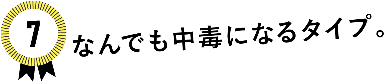 7　なんでも中毒になるタイプ。