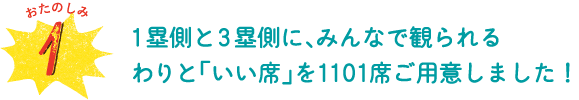 おたのしみ１　１塁側と３塁側に、みんなで観られるわりと「いい席」を1101席ご用意しました！