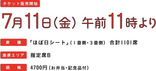 【チケット開始】7月11日（金）午前11時より【席種】「ほぼ日シート」（１塁側・３塁側）合計1101席【座席エリア】指定席Ｂ【価格】4700円（お弁当・記念品付）
