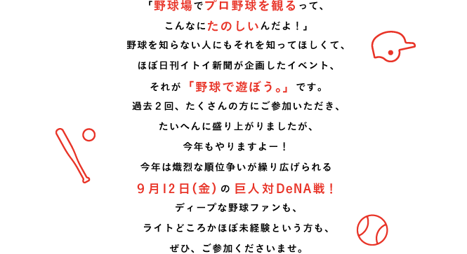 「野球場でプロ野球を観るって、こんなにたのしいんだよ！」野球を知らない人にもそれを知ってほしくて、ほぼ日刊イトイ新聞が企画したイベント、それが「野球で遊ぼう。」です。過去２回、たくさんの方にご参加いただき、たいへんに盛り上がりましたが、今年も開催が正式に決定しました！詳細は追々発表していきますが、まずは、取り急ぎ、開催日と、チケットの発売日をお知らせいたします。ぜひ、スケジュールをご調整くださいね。ちなみに、第１回の参加者は1100人、第２回は758人、いずれもチケットは早々に完売しました。なんだかおもしろそう、と思った方はチケットの発売日を要チェックです。