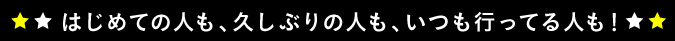 はじめての人も、久しぶりの人も、いつも行ってる人も！
