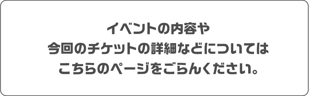 イベントの内容や
今回のチケットの詳細などについては
こちらのページをごらんください。