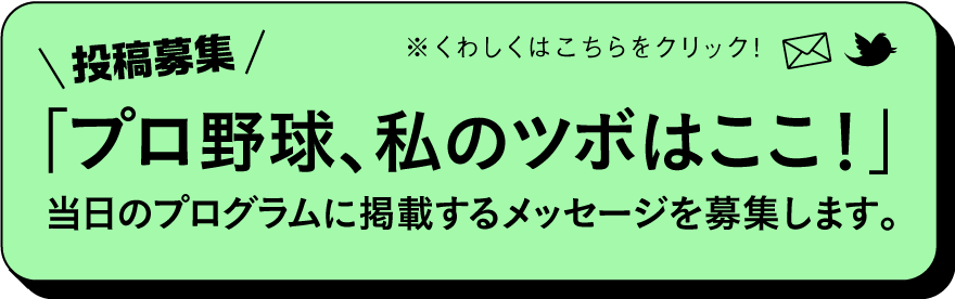 投稿募集「プロ野球、私のツボはここ！」
当日のプログラムに掲載する
メッセージを募集します。
※くわしくはこちらをクリック！