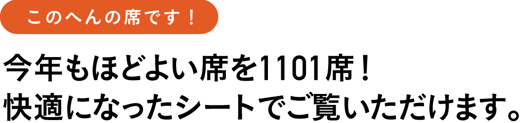 このへんの席です!
今年もほどよい席を1101席!
快適になったシートでご覧いただけます。