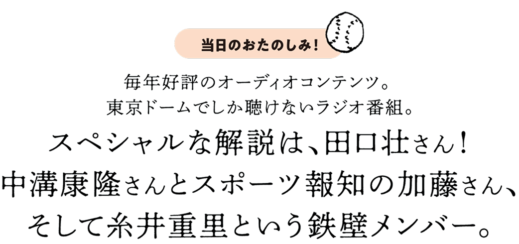 毎年好評のオーディオコンテンツ。東京ドームでしか聴けないラジオ番組。スペシャルな解説は、田口壮さん!中溝康隆さんとスポーツ報知の加藤さん、そして糸井重里という鉄壁メンバー。