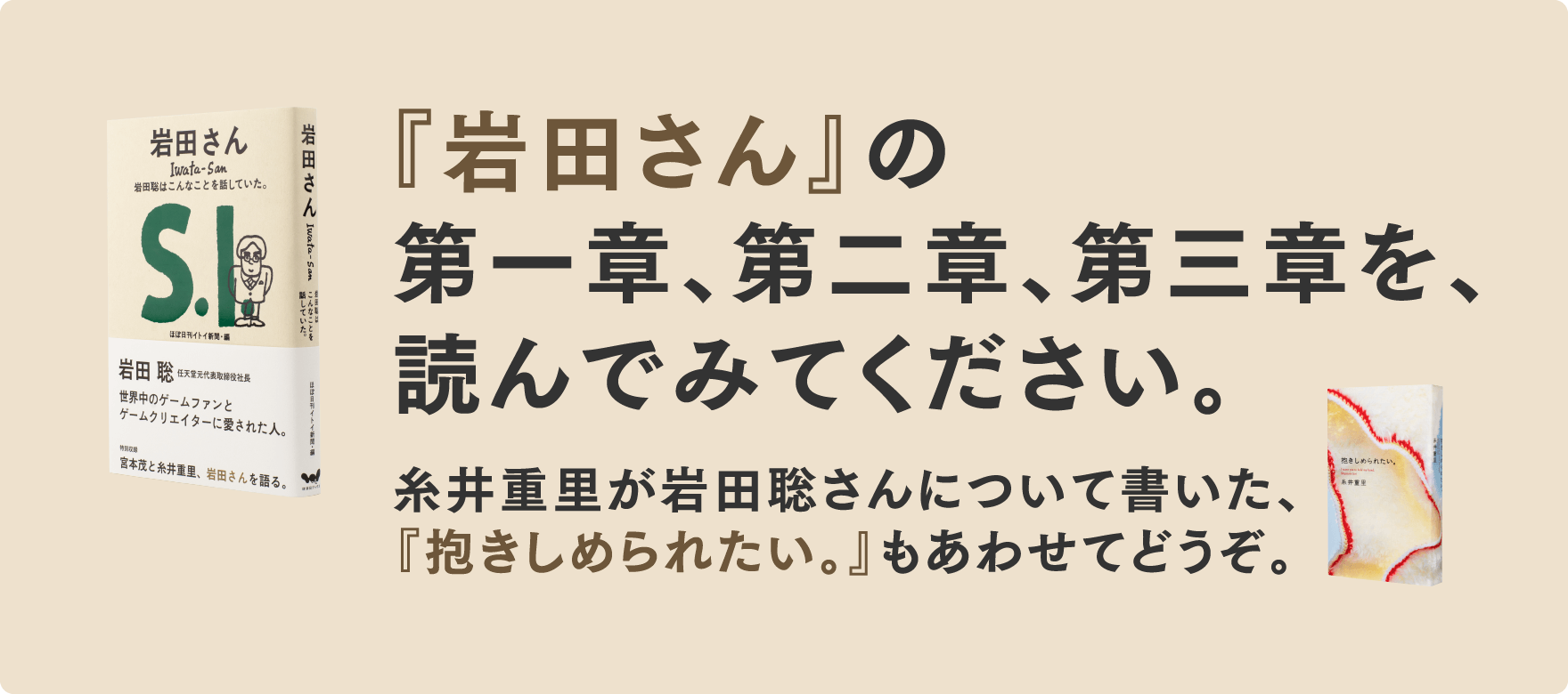 『岩田さん』の第一章、第二章、第三章を、読んでみてください。糸井重里が岩田聡さんについて書いた、『抱きしめられたい。』もあわせてどうぞ。