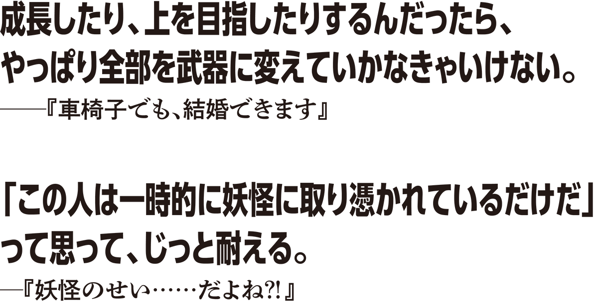 成長したり、上を目指したりするんだったら、やっぱり全部を武器に変えていかなきゃいけない。──『車椅子でも、結婚できます』　「この人は一時的に妖怪に取り憑かれているだけだ」って思って、じっと耐える。──『妖怪のせい……だよね？！』