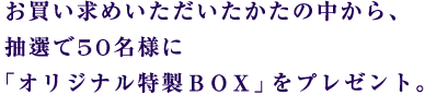 お買い求めいただいたかたの中から、 抽選で50名様に 「オリジナル特性BOX」をプレゼント。