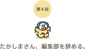第6回 たかしまさん、編集部を辞める。 第6回 たかしまさん、編集部を辞める。