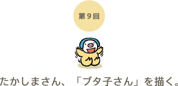 第9回 たかしまさん、「ブタ子さん」を描く。 第9回 たかしまさん、「ブタ子さん」を描く。