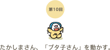 第10回 たかしまさん、「ブタ子さん」を動かす。 第10回 たかしまさん、「ブタ子さん」を動かす。