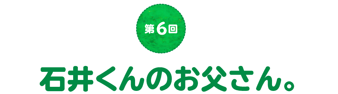 第６回　石井くんのお父さん。