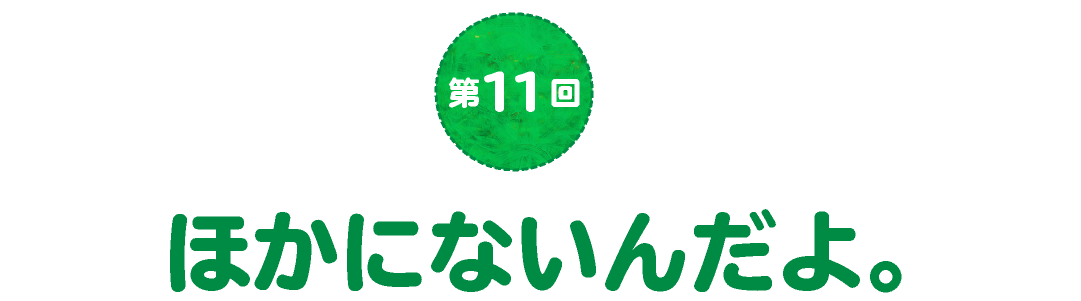 第11回　ほかにないんだよ。