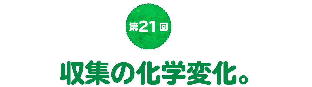 第21回　収集の化学変化。