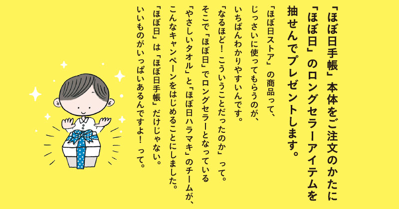 「ほぼ日ストア」の商品って、じっさいに使ってもらうのが、いちばんわかりやすいんです。「なるほど！　こういうことだったのか」って。そこで「ほぼ日」でロングセラーとなっている「やさしいタオル」と「ほぼ日ハラマキ」のチームが、こんなキャンペーンをはじめることにしました。「ほぼ日」は「ほぼ日手帳」だけじゃない。いいものがいっぱいあるんですよ！　って。