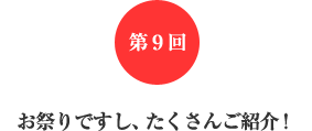 第9回 お祭りですし、たくさんご紹介! 第9回 お祭りですし、たくさんご紹介!