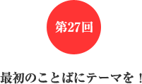第27回 最初のことばにテーマを! 第27回 最初のことばにテーマを!