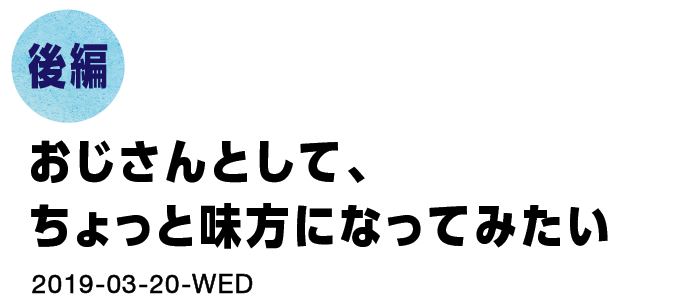 後編　おじさんとして、ちょっと味方になってみたい。