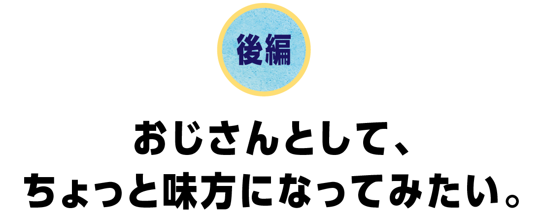 後編　おじさんとして、ちょっと味方になってみたい。