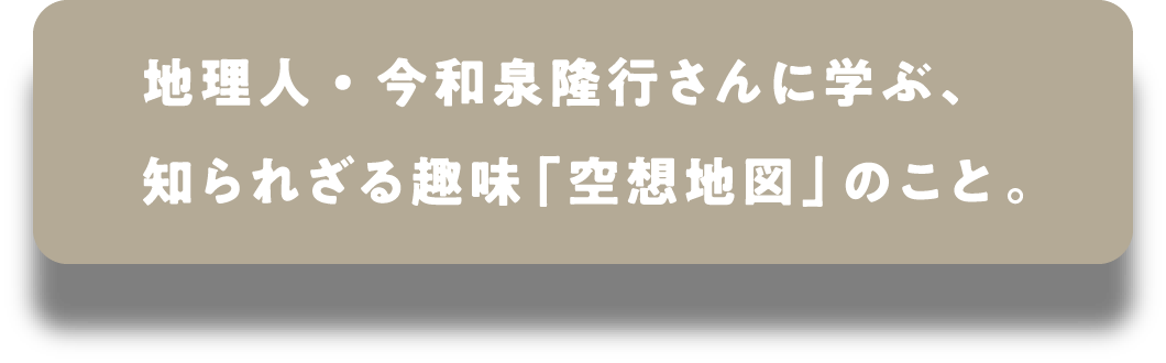 地理人・今和泉隆行さんに学ぶ、知られざる趣味「空想地図」のこと。