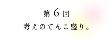 第6回 考えのてんこ盛り。
