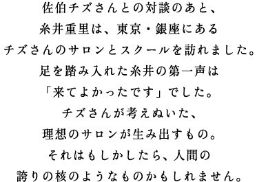 佐伯チズさんとの対談のあと、 糸井重里は、東京・銀座にある チズさんのサロンとスクールを訪れました。 足を踏み入れた糸井の第一声は 「来てよかったです」でした。 チズさんが考えぬいた、 理想のサロンが生み出すもの。 それはもしかしたら、人間の 誇りの核のようなものかもしれません。