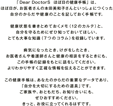 �uDear DoctorS  �قړ��̌��N�蒠�v�́A �قړ����A����҂���̖{�c���a�q����Ƃ�������ɂ����� �����̂��炾�⌒�N�̂��Ƃ��L���Ă����蒠�ł��B  ���N��Ԃ������Ƃ߂Ă��������i12�̃J���e�j�ƁA ��������邽�߂ɂ��Вm���Ă����Ăق����A �ƂĂ��厖�Ȓm���i7�̃R�����j�����^���Ă��܂��B  �a�C�ɂȂ����Ƃ��A�����������Ƃ��A ����҂����Ō�t����ƌ��N�̑��k������Ƃ��ɂ��A ���̎蒠�̋L�^�����Ƃɘb�����Ă��������B ���킩��₷�����m�ȏ���`���邱�Ƃ��ł��܂��B  ���̌��N�蒠�́A���Ȃ��̂��炾�̏d�v�ȃf�[�^�ł���A �u�������؂ɂ��邽�߂̓���v�ł��B ���Ƒ���A���Ƃ������A���m�荇���ɂ��A ���Ђ������߂��������B �����ƁA�����ɗ����Ă����͂��ł��B 