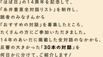 ６月６日で創刊14周年を迎える「ほぼ日」。思えば、たくさんの「対話」を重ねてきました。14回目の誕生日を迎えるにあたり、 ひさしぶりの「特集」をスタートさせます。テーマは「対話・ダイアローグ」。「ほぼ日」が重ねてきた「対話」を振り返ったり、 さまざまな「ダイアローグ」を集めたり。しばらく、おつき合いください。