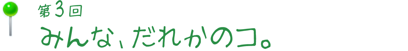 みんな、だれかのコ。
