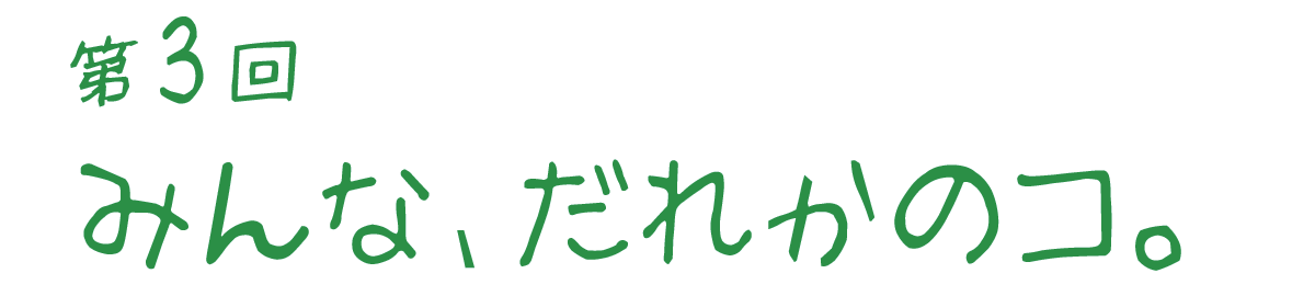 みんな、だれかのコ。