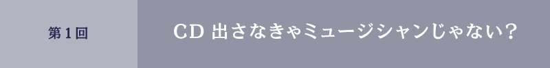 第1回 CD出さなきゃミュージシャンじゃない?