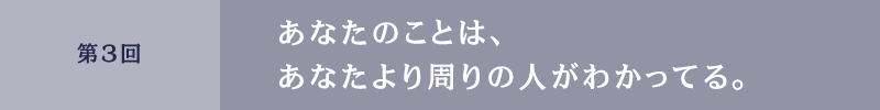 第3回 あなたのことは、あなたより周りの人がわかってる。