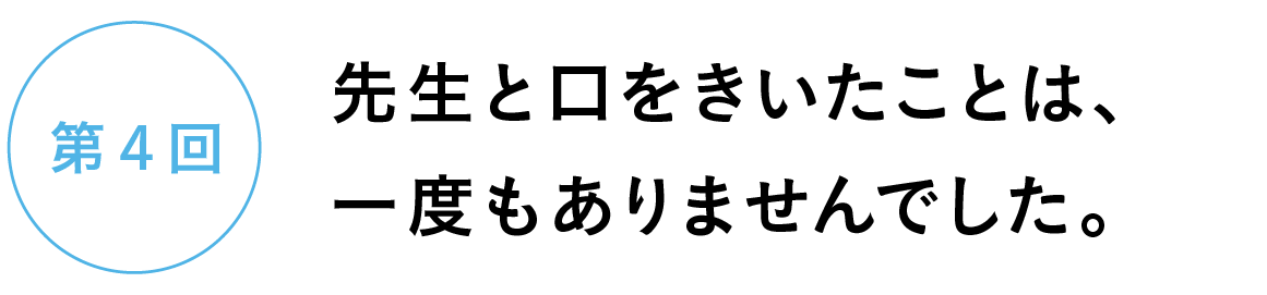 第４回　先生と口をきいたことは、一度もありませんでした。