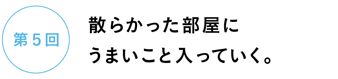 第５回　散らかった部屋にうまいこと入っていく。