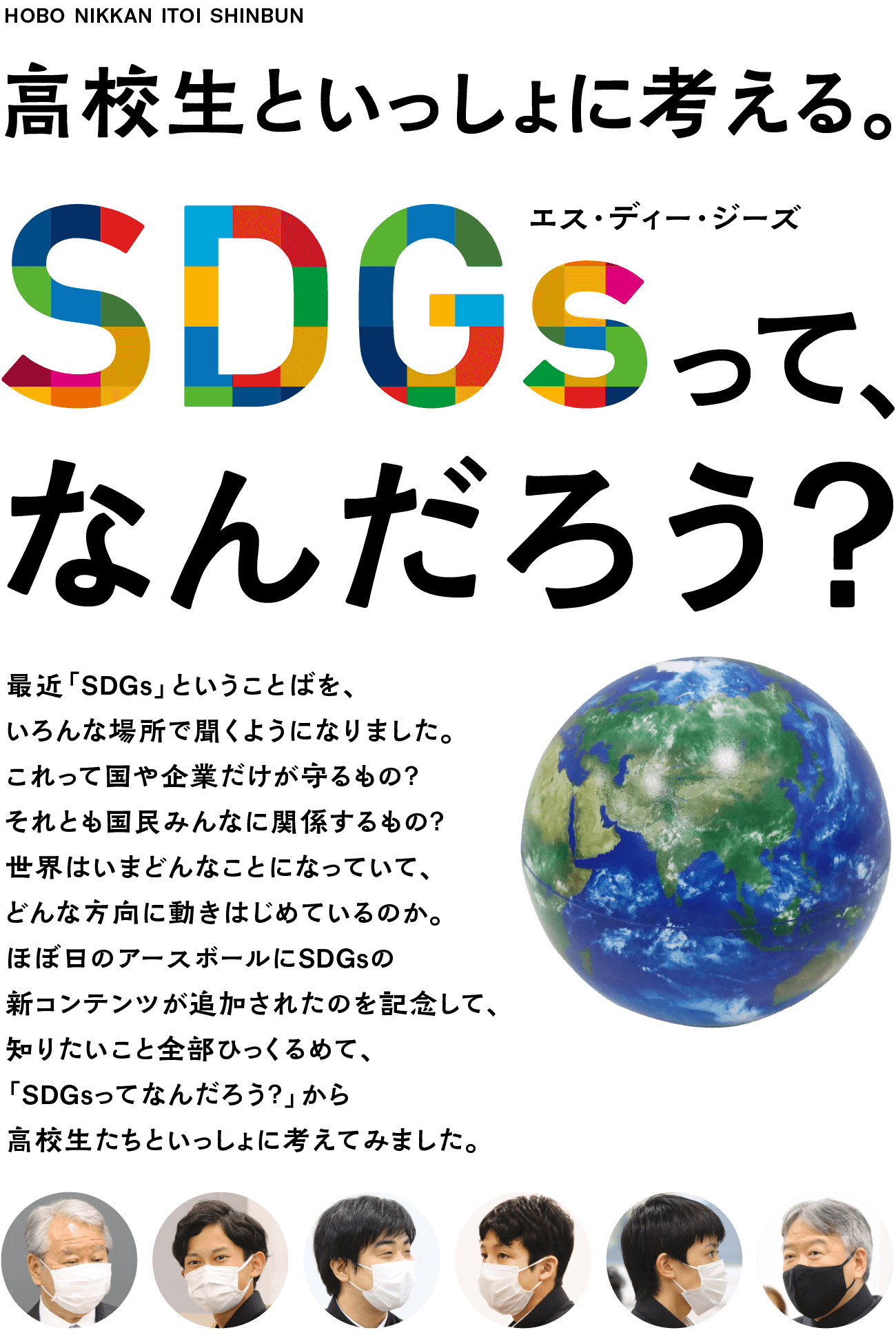 SDGsって、なんだろう？　最近「SDGs」ということばを、いろんな場所で聞くようになりました。これって国や企業だけが守るもの？　それとも国民みんなに関係するもの？　世界はいまどんなことになっていて、どんな方向に進もうとしていて、日本にいるぼくらは何をするべきなのか。知りたいこと全部ひっくるめて、「SDGsってなんだろう？」から高校生たちといっしょに考えてみました。