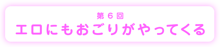 第6回エロにもおごりがやってくる