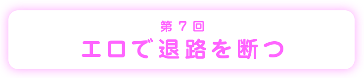 第7回エロで退路を断つ
