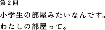 第2回 小学生の部屋みたいなんです。 わたしの部屋って。