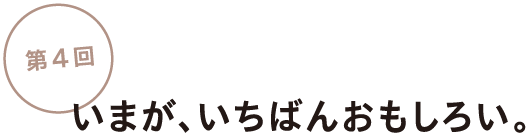 第4回
いまが、いちばんおもしろい。
