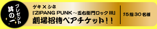 プレゼント其の一 『ZIPANG PUNK~五右衛門ロックIII』劇場招待ペアチケット!! 15組30名様