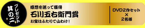 プレゼント其の二 感想を送って獲得 石川五右衛門賞 お宝はふたりで山わけ! DVD2作セット×2名様
