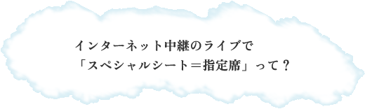 インターネット中継のライブで 「スペシャルシート=指定席」って? インターネット中継のライブで 「スペシャルシート=指定席」って?