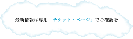 最新情報は専用「チケット・ページ」でご確認を 最新情報は専用「チケット・ページ」でご確認を