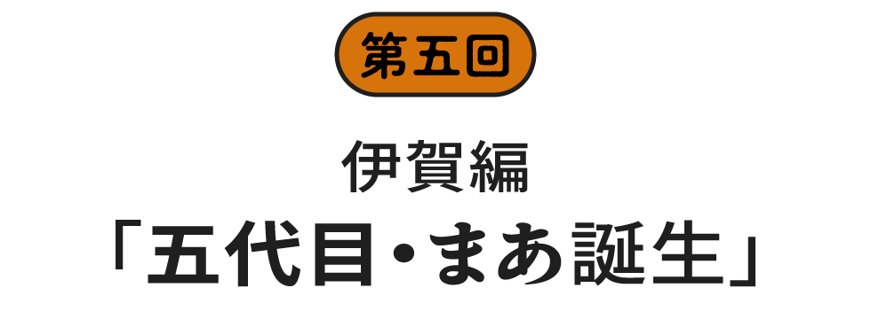 第五回　伊賀編「五代目・まあ誕生」