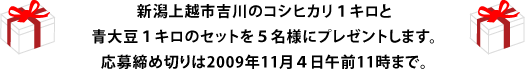 新潟上越市吉川のコシヒカリ１キロと 青大豆１キロのセットを５名様にプレゼントします。 応募締め切りは2009年11月４日午前11時まで。