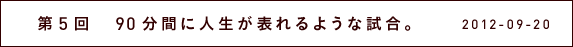 第５回　90分間に人生が現れるような試合。
